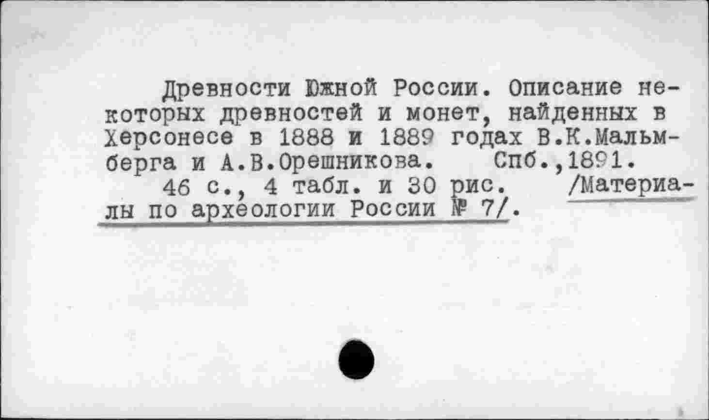 ﻿Древности Южной России. Описание некоторых древностей и монет, найденных в Херсонесе в 1888 и 1889 годах В.К.Мальм-берга и А.В.Орешникова. Спб.,1891.
46 с., 4 табл, и 30 рис. /Материа-лы по археологии России № 7/.